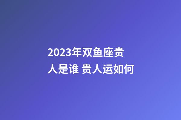 2023年双鱼座贵人是谁 贵人运如何-第1张-星座运势-玄机派